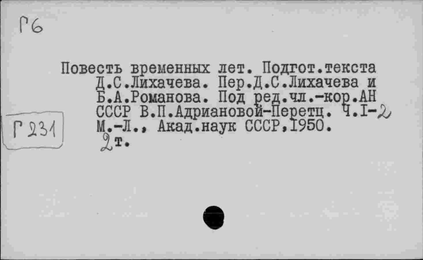 ﻿Pé>
Повесть временных лет. Подгот.текста Д.С.Лихачева. Пер.Д.С.Лихачева и Б.А.Романова. Под ред.чл.-кор.АН СССР В.П.Адриановои-Перетц. 4.1-^ Г	М.-Л.» Акад.наук СССР, 1950.